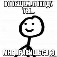 Вообщем. Походу ты... Мне нравишься :3