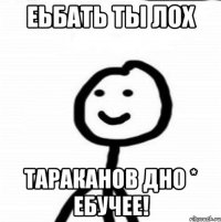 Еьбать ты ЛОх Тараканов Дно * ебучее!