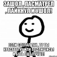 зашол , пасматрел , лайкнул и ушол! если сделал так , то ты красава! ну или подпишись! и буть еще лучше!