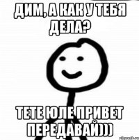 Дим, а как у тебя дела? Тете Юле привет передавай)))