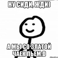 Ну сиди, жди) А мы со Златой чаек пьем:D