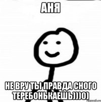 Аня Не вру ты правда сного теребонькаешь)))0)