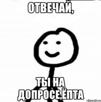 ОТВЕЧАЙ, ТЫ НА ДОПРОСЕ,ЁПТА