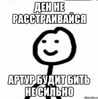 Ден не расстраивайся Артур будит бить не сильно