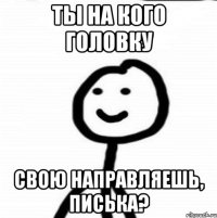 ТЫ НА КОГО ГОЛОВКУ СВОЮ НАПРАВЛЯЕШЬ, ПИСЬКА?