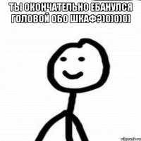 Ты окончательно ебанулся головой обо шкаф?)0)0)0) 