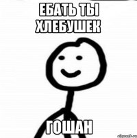 Ебать ты хлебушек Гошан