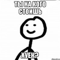 Ты на кого стоишь Хуек?