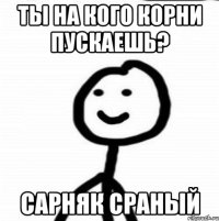 Ты на кого корни пускаешь? Сарняк сраный