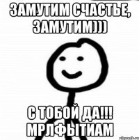 замутим счастье, замутим))) С тобой да!!! мрлфытиам