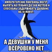 Императорские пингвины могут нырять на глубину до 500 метров и способны задерживать дыхание на 18 минут. А девушки у меня всёровено нет