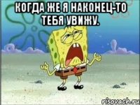 Когда же я наконец-то тебя увижу. 