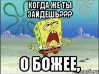 Когда же ты зайдешь??? о божее,