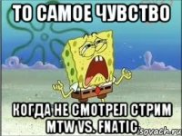 То самое чувство Когда не смотрел стрим MTW vs. Fnatic