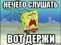 НЕЧЕГО СЛУШАТЬ ВОТ ДЕРЖИ