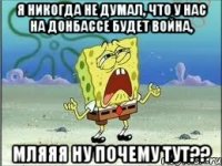 Я никогда не думал, что у нас на Донбассе будет война, мляяя ну почему тут??