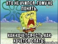 Кто не учился ,тому не понять, как хочется есть,как хочется спать!