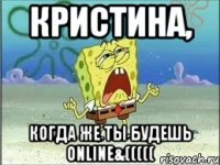 кристина, когда же ты будешь online&(((((