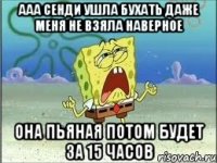 ааа сенди ушла бухать даже меня не взяла наверное она пьяная потом будет за 15 часов