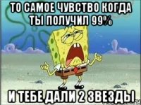 То самое чувство когда ты получил 99% И тебе дали 2 звезды