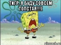 Тигр, я буду совсем толстая!!!( 