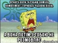 Прикро коли ти робиш комусь комплімент з приводу чудових вусів, а вона потім з тобою не розмовляє