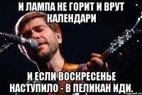 И ЛАМПА НЕ ГОРИТ И ВРУТ КАЛЕНДАРИ И ЕСЛИ ВОСКРЕСЕНЬЕ НАСТУПИЛО - В ПЕЛИКАН ИДИ.
