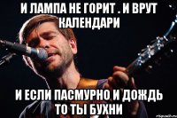 и лампа не горит . и врут календари и если пасмурно и дождь то ты бухни