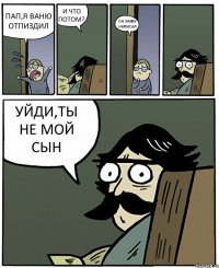 ПАП,Я ВАНЮ ОТПИЗДИЛ И ЧТО ПОТОМ? ОН ЗАЯВУ НАПИСАЛ УЙДИ,ТЫ НЕ МОЙ СЫН