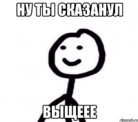 ну ты сказанул выщеее