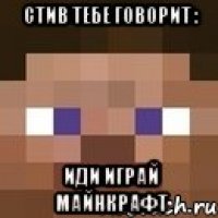 стив тебе говорит : ИДИ ИГРАЙ МАЙНКРАФТ