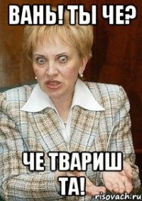 Вань! Ты че? Че твариш та!