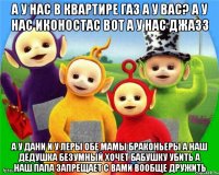 А у нас в квартире Газ А у вас? А у нас Иконостас ВОТ А у нас Джазз А у Дани и у Леры обе мамы Браконьеры А наш Дедушка безумный Хочет Бабушку убить А наш папа запрещает с вами вообще Дружить