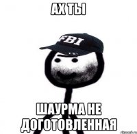 Ах ты шаурма не доготовленная