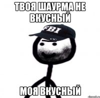 твоя шаурма не вкусный моя вкусный