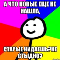 А что новые еще не нашла, старые кидаешь?Не стыдно?