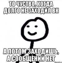 то чуство, когда долго не заходил вк а потом заходишь, а сообщений нет