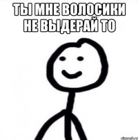 Ты мне волосики не выдерай то 