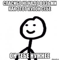 Спасибо не надо возьми как этот купон себе Он тебе нужнее