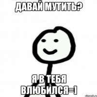 Давай мутить? Я в тебя влюбился=]