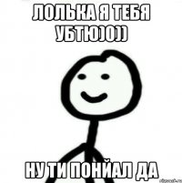 ЛОЛЬКА Я ТЕБЯ УБТЮ)0)) ну ти понйал да