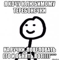 Я хочу к любимому теребонечки на ручки, поцеловать его и обнять,вот))))****