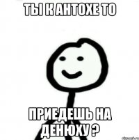 Ты к Антохе то приедешь на денюху ?