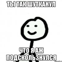 Ты так шутканул что я аж подскользнулся