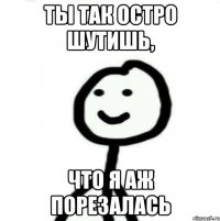 ТЫ ТАК ОСТРО ШУТИШЬ, ЧТО Я АЖ ПОРЕЗАЛАСЬ