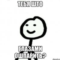 Тебя што Глазами ошпарить?