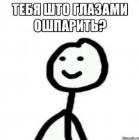 Тебя што глазами ошпарить? 