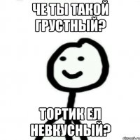 че ты такой грустный? Тортик ел невкусный?