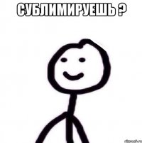 Сублимируешь ? 