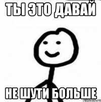 Ты это давай Не шути больше